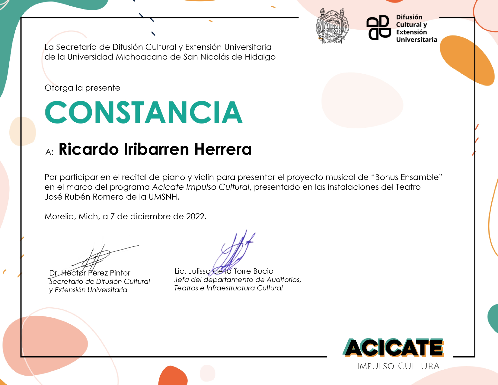 La Secretaría de Difusión Cultural y Extensión Universitaria de la Universidad Michoacana de San Nicolás de Hidalgo otorga la presente Constancia a: Ricardo Iribarren Herrera por participar en el recital de piano y violín para presentar el proyecto musical de Bonus Ensamble en el marco del Programa Acicate Impulso Cultural, presentado en las instalaciones del Teatro José Rubén Romero de la UMSNH. Morelia, Mich, a 7 de diciembre de 2022. Firman la Lic. Julissa de la Torre Bucio y el Dr. Héctor Pérez Pintor.