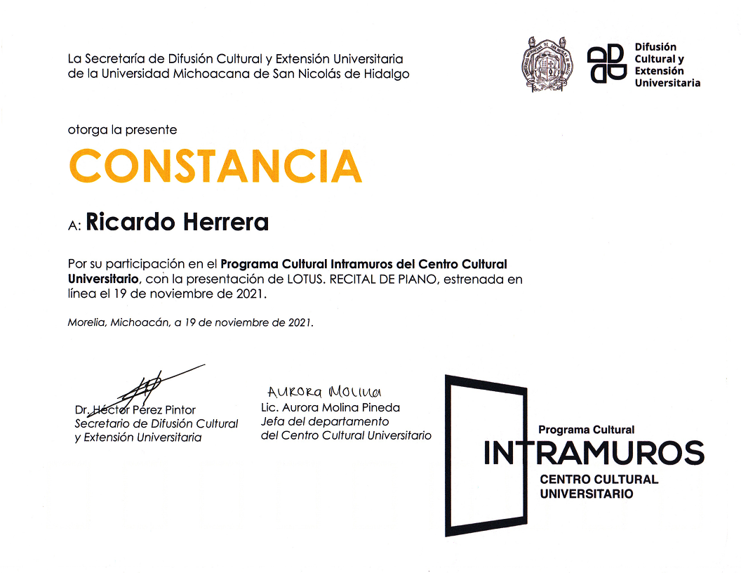 La Secretaría de Difusión Cultural y Extensión Universitaria de la Universidad Michoacana de San Nicolás de Hidalgo otorga la presente Constancia a: Ricardo Herrera por su participación en el Programa Cultural Intramuros del Centro Cultural Universitario, con la presentación Lotus, Recital de Piano, estrenada en línea el 19 de noviembre de 2021. Firman la Lic. Aurora Molina Pineda y el Dr. Héctor Pérez Pintor.