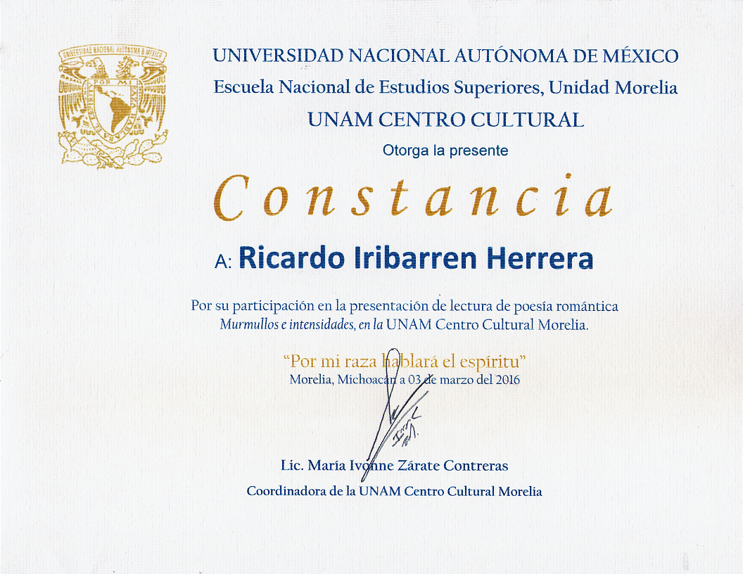 Universidad Nacional Autónoma de México | Escuela Nacional de Estudios Superiores, Unidad Morelia | UNAM Centro Cultural otorga la presente Constancia a: Ricardo Iribarren Herrera por su participación en la presentación de lectura de poesía romántica Murmullos e Intensidades, en la UNAM Centro Cultural Morelia. Por mi raza hablará el espíritu. Morelia, Michoacán a 03 de marzo del 2016. Firma la coordinadora: Lic. María Ivonne Zárate Contreras.