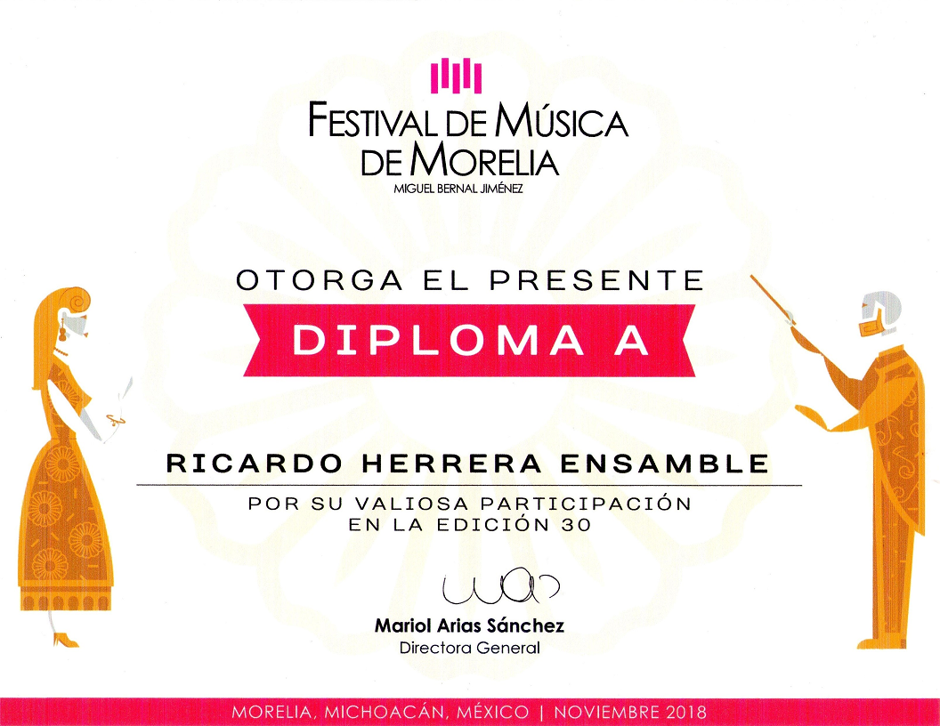 Festival de Música de Morelia Miguel Bernal Jiménez otorga el presente Diploma a Ricardo Herrera Ensamble por su valiosa participación en la edición 30. Firmado por Mariol Arias Sánchez (Directora General). Morelia, Michoacán, México | Noviembre 2018.