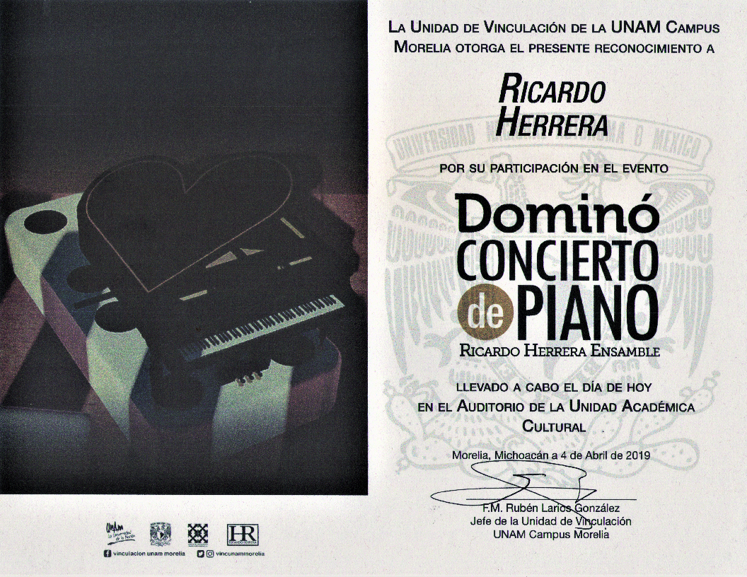 La Unidad de Vinculación de la UNAM Campus Morelia otorga el presente reconocimiento a Ricardo Herrera por su participación en el evento Dominó: Concierto de Piano (Ricardo Herrera Ensamble) llevado a cabo el día de hoy en el Auditorio de la Unidad Académica Cultural. Morelia, Michoacán a 4 de abril de 2019. Firmado por el Jefe de la Unidad F.M. Rubén Larios González.